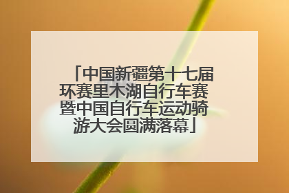 中国新疆第十七届环赛里木湖自行车赛暨中国自行车运动骑游大会圆满落幕