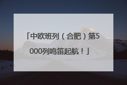 中欧班列（合肥）第5000列鸣笛起航！