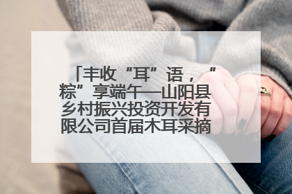 丰收“耳”语，“粽”享端午—山阳县乡村振兴投资开发有限公司首届木耳采摘活动盛大启幕
