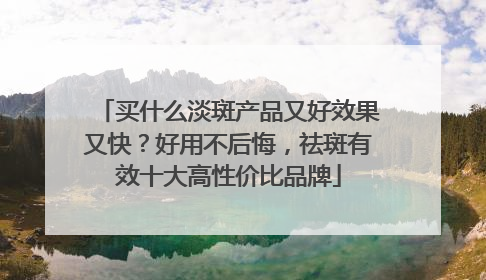 买什么淡斑产品又好效果又快？好用不后悔，祛斑有效十大高性价比品牌