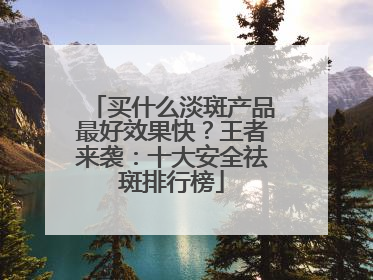 买什么淡斑产品最好效果快？王者来袭：十大安全祛斑排行榜