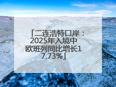 二连浩特口岸：2025年入境中欧班列同比增长17.73%