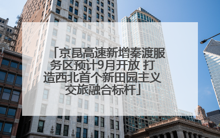 京昆高速新增秦渡服务区预计9月开放 打造西北首个新田园主义交旅融合标杆