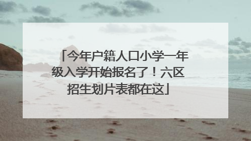 今年户籍人口小学一年级入学开始报名了！六区招生划片表都在这