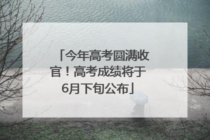 今年高考圆满收官！高考成绩将于6月下旬公布