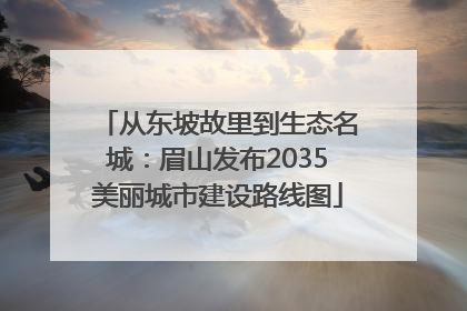 从东坡故里到生态名城：眉山发布2035美丽城市建设路线图