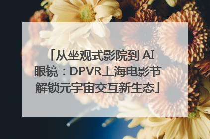 从坐观式影院到 AI 眼镜：DPVR上海电影节解锁元宇宙交互新生态