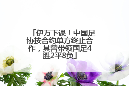 伊万下课！中国足协按合约单方终止合作，其曾带领国足4胜2平8负