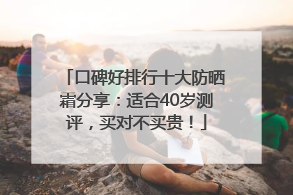 口碑好排行十大防晒霜分享：适合40岁测评，买对不买贵！
