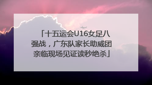 十五运会U16女足八强战，广东队家长助威团亲临现场见证读秒绝杀