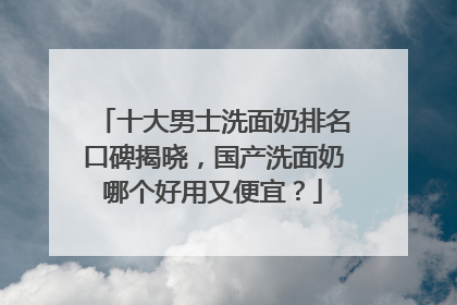十大男士洗面奶排名口碑揭晓，国产洗面奶哪个好用又便宜？