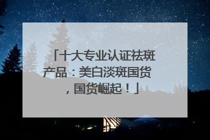 十大专业认证祛斑产品：美白淡斑国货，国货崛起！