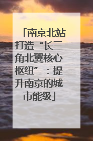 南京北站打造“长三角北翼核心枢纽”：提升南京的城市能级