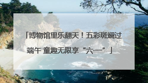 博物馆里乐翻天！五彩斑斓过端午 童趣无限享“六·一”