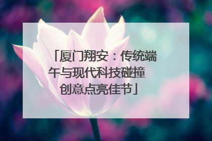 厦门翔安：传统端午与现代科技碰撞 创意点亮佳节