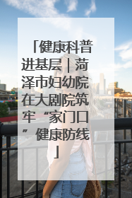 健康科普进基层｜菏泽市妇幼院在大剧院筑牢“家门口”健康防线