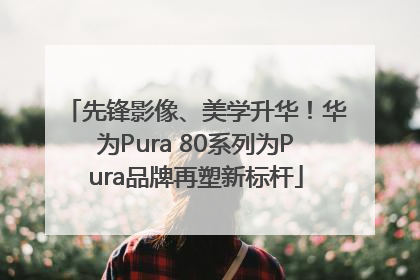 先锋影像、美学升华！华为Pura 80系列为Pura品牌再塑新标杆