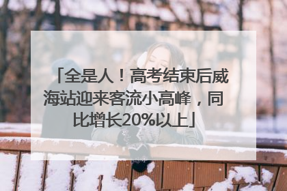 全是人！高考结束后威海站迎来客流小高峰，同比增长20%以上
