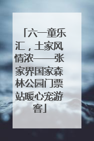 六一童乐汇，土家风情浓——张家界国家森林公园门票站暖心宠游客