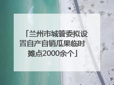 兰州市城管委拟设置自产自销瓜果临时摊点2000余个