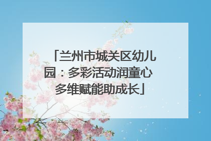 兰州市城关区幼儿园：多彩活动润童心 多维赋能助成长