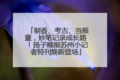 制香、考古、当报童，妙笔记录成长路！扬子晚报苏州小记者特刊焕新登场