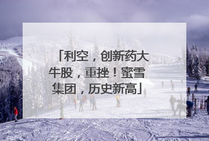 利空，创新药大牛股，重挫！蜜雪集团，历史新高
