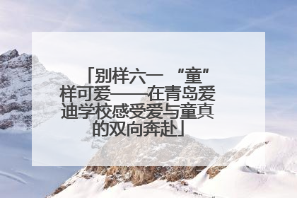 别样六一 “童”样可爱——在青岛爱迪学校感受爱与童真的双向奔赴