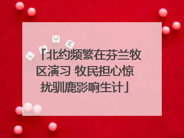 北约频繁在芬兰牧区演习 牧民担心惊扰驯鹿影响生计