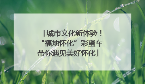 城市文化新体验！“福地怀化”彩蛋车带你遇见美好怀化
