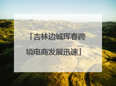 吉林边城珲春跨境电商发展迅速