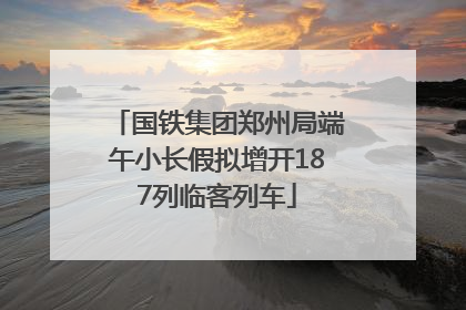 国铁集团郑州局端午小长假拟增开187列临客列车
