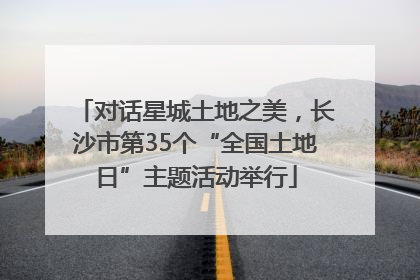 对话星城土地之美，长沙市第35个“全国土地日”主题活动举行