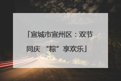 宣城市宣州区：双节同庆 “粽”享欢乐