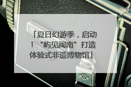 夏日幻游季，启动！“屿见闽南”打造体验式非遗博物馆