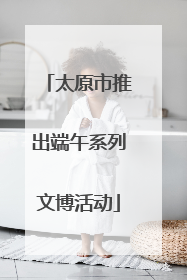太原市推出端午系列文博活动