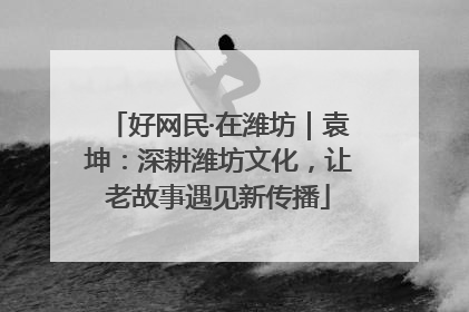 好网民·在潍坊｜袁坤：深耕潍坊文化，让老故事遇见新传播