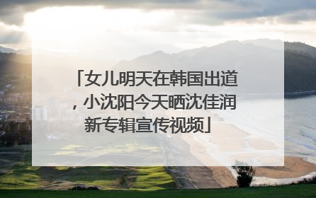 女儿明天在韩国出道，小沈阳今天晒沈佳润新专辑宣传视频