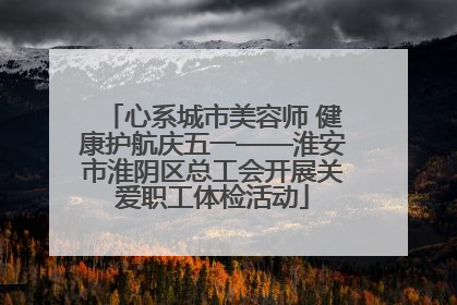心系城市美容师 健康护航庆五一——淮安市淮阴区总工会开展关爱职工体检活动