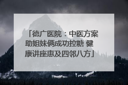 德广医院：中医方案助姐妹俩成功控糖 健康讲座惠及四邻八方