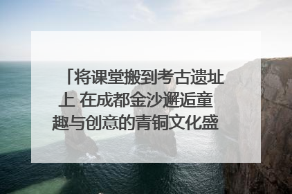 将课堂搬到考古遗址上 在成都金沙邂逅童趣与创意的青铜文化盛宴｜文化中国行