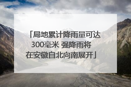局地累计降雨量可达300毫米 强降雨将在安徽自北向南展开