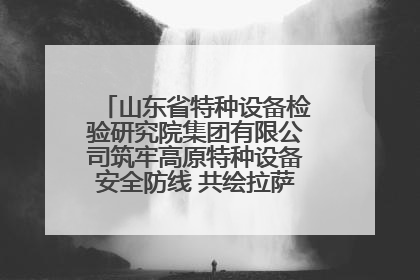 山东省特种设备检验研究院集团有限公司筑牢高原特种设备安全防线 共绘拉萨美好生活画卷