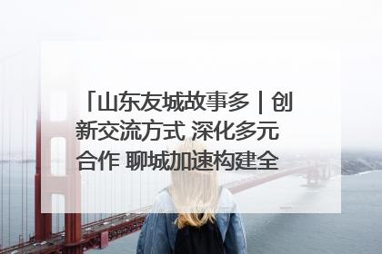 山东友城故事多｜创新交流方式 深化多元合作 聊城加速构建全球友城新格局