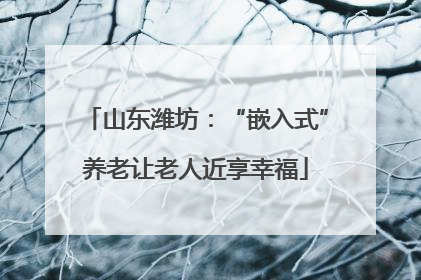山东潍坊：“嵌入式”养老让老人近享幸福
