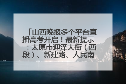 山西晚报多个平台直播高考开启！最新提示：太原市迎泽大街（西段）、新建路、人民南路高考期间增开路口