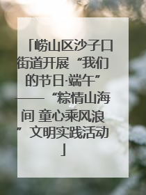 崂山区沙子口街道开展“我们的节日·端午”——“粽情山海间 童心乘风浪”文明实践活动
