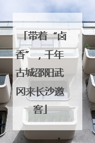 带着“卤香”，千年古城邵阳武冈来长沙邀客