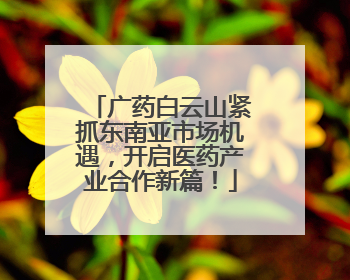 广药白云山紧抓东南亚市场机遇，开启医药产业合作新篇！