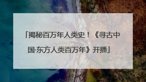 揭秘百万年人类史！《寻古中国·东方人类百万年》开播